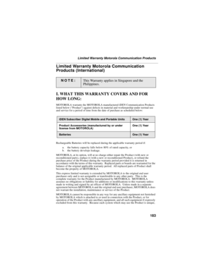 Page 193183
Limited Warranty Motorola Communication Products
Limited Warranty Motorola Communication 
Products (International)
I. WHAT THIS WARRANTY COVERS AND FOR 
HOW LONG:
MOTOROLA warrants the MOTOROLA manufactured iDEN Communication Products 
listed below (“Product”) against defects in material and workmanship under normal use 
and service for a period of time from the date of purchase as scheduled below:
Rechargeable Batteries will be replaced during the applicable warranty period if:
a. the battery...