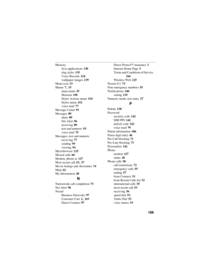 Page 199189
Memory
Java applications
 130
ring styles
 135
Voice Records
 124
wallpaper images
 139
Menu icon
 33
Menus
 7, 33
main menu
 35
Shortcut
 158
Styles Actions menu
 154
Styles menu
 152
voice mail
 77
Message Center
 91
Messages
 89
alerts
 89
Net Alert
 96
receiving
 89
text and numeric
 93
voice mail
 75
Messages, text and numeric
receiving
 77
sending
 95
viewing
 94
Microbrowser
 125
Missed calls
 60
Modem, phone as
 127
Most recent call
 53, 57
Movie listings and showtimes
 74
Mute
 62
My...