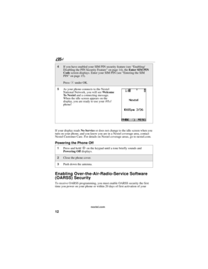 Page 2212
nextel.com
If your display reads No Service or does not change to the idle screen when you 
turn on your phone, and you know you are in a Nextel coverage area, contact 
Nextel Customer Care. For details on Nextel coverage areas, go to nextel.com.
Powering the Phone Off
Enabling Over-the-Air-Radio-Service Software 
(OARSS) Security
To receive OARSS programming, you must enable OARSS security the first 
time you power on your phone or within 20 days of first activation of your 
4If you have enabled your...