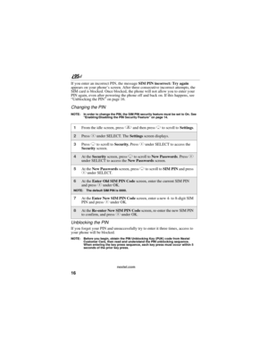 Page 2616
nextel.com
If you enter an incorrect PIN, the message SIM PIN incorrect: Try again 
appears on your phone’s screen. After three consecutive incorrect attempts, the 
SIM card is blocked. Once blocked, the phone will not allow you to enter your 
PIN again, even after powering the phone off and back on. If this happens, see 
“Unblocking the PIN” on page 16.
Changing the PIN
NOTE: In order to change the PIN, the SIM PIN security feature must be set to On. See 
“Enabling/Disabling the PIN Security Feature”...
