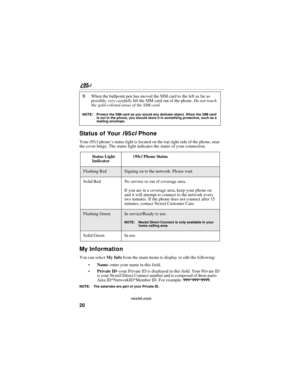 Page 3020
nextel.com
Status of Your i95cl Phone
Your i95cl phone’s status light is located on the top right side of the phone, near 
the cover hinge. The status light indicates the status of your connection.
My Information
You can select My Info from the main menu to display or edit the following:
Name–enter your name in this field.
Private ID–your Private ID is displayed in this field. Your Private ID 
is your Nextel Direct Connect number and is composed of three parts:    
Area ID*NetworkID*Member ID. For...