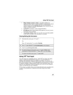 Page 3121
Using T9® Text Input
Phone Numbers of Lines 1 and 2– your phone numbers are 
displayed in these fields. Your phone number is automatically entered 
when you receive your first phone call. You can edit the phone 
numbers displayed on the My Information screen, but this does not 
change your phone numbers.
Carrier IP–your phone’s carrier assigned IP address.
IP Addresses–these fields display the IP addresses you use to access 
the Internet with your phone.
Circuit Data Number (Ckt)–you can enter...