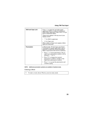 Page 3525
Using T9® Text Input
NOTE: Additional punctuation symbols are available in Symbols mode.
Entering a Word 
Shift and Caps Lock
Press # to make the next letter typed 
uppercase (Shift), to make all subsequent 
letters types uppercase (Caps Lock), or to go 
back to lowercase letters.
These icons appear in the top row of your 
display screen:
 for Shift to uppercase
 for Caps Lock
When neither of these icons appear, letters 
typed are lowercase.
PunctuationIn Word mode, T9 Text Input uses Smart...