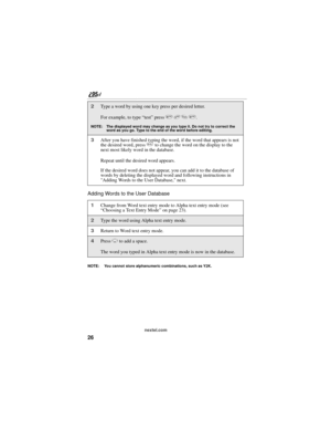 Page 3626
nextel.com
Adding Words to the User Database
NOTE:  You cannot store alphanumeric combinations, such as Y2K.
2Type a word by using one key press per desired letter.
For example, to type “test” press 8 3 7 8.
NOTE: The displayed word may change as you type it. Do not try to correct the 
word as you go. Type to the end of the word before editing. 
3After you have finished typing the word, if the word that appears is not 
the desired word, press 0 to change the word on the display to the 
next most...
