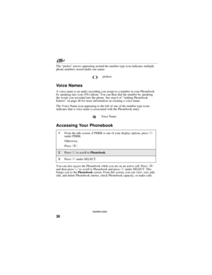 Page 4838
nextel.com
The “picker” arrows appearing around the number type icon indicates multiple 
phone numbers stored under one name:
Vo i c e  N a m e s
A voice name is an audio recording you assign to a number in your Phonebook 
by speaking into your i95cl phone. You can then dial the number by speaking 
the words you recorded into the phone. See step 6 of “Adding Phonebook 
Entries” on page 40 for more information on creating a voice name.
The Voice Name icon appearing to the left of one of the number type...