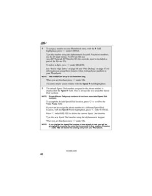 Page 5242
nextel.com
4To assign a number to your Phonebook entry, with the # field 
highlighted, press C under CHNGE.
Type the number using the alphanumeric keypad. For phone numbers, 
use the 10-digit format. For Private IDs use 
Area ID*Network ID*Member ID (the asterisks must be included as 
part of the Private ID).
To delete a digit, press C under DELETE. 
See “Pause Digit Entry” on page 46 and “Plus Dialing” on page 47 for 
information on using these features when storing phone numbers in 
your Phonebook....