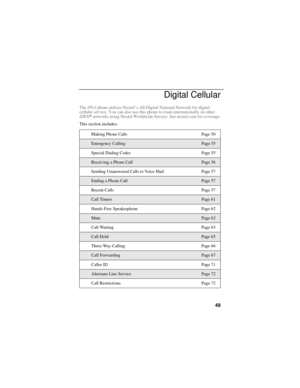 Page 5949
Digital Cellular
The i95cl phone utilizes Nextel’s All-Digital National Network for digital 
cellular service. You can also use this phone to roam internationally on other 
iDEN
® networks using Nextel Worldwide Service. See nextel.com for coverage.
This section includes:
Making Phone Calls Page 50
Emergency CallingPage 55
Special Dialing Codes Page 55
Receiving a Phone CallPage 56
Sending Unanswered Calls to Voice Mail   Page 57
Ending a Phone CallPage 57
Recent Calls Page 57
Call TimersPage 61...