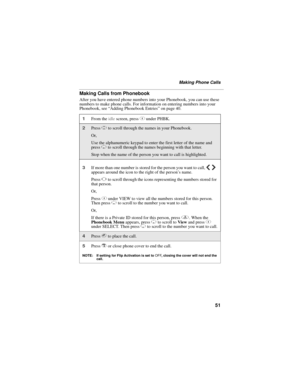 Page 6151
Making Phone Calls
Making Calls from Phonebook
After you have entered phone numbers into your Phonebook, you can use these 
numbers to make phone calls. For information on entering numbers into your 
Phonebook, see “Adding Phonebook Entries” on page 40.
1From the idle screen, press C under PHBK.
2Press S to scroll through the names in your Phonebook.
Or,
Use the alphanumeric keypad to enter the first letter of the name and 
press R to scroll through the names beginning with that letter.
Stop when the...
