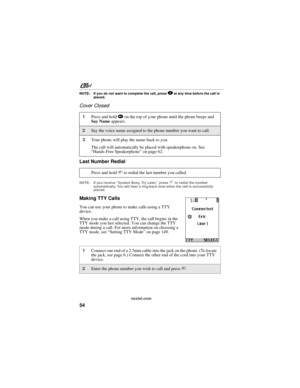 Page 6454
nextel.com
NOTE: If you do not want to complete the call, press . at any time before the call is 
placed.
Cover Closed
Last Number Redial
NOTE: If you receive “System Busy, Try Later,” press s to redial the number 
automatically. You will hear a ring-back tone when the call is successfully 
placed.
Making TTY Calls
You can use your phone to make calls using a TTY 
device.
When you make a call using TTY, the call begins in the 
TTY mode you last selected. You can change the TTY 
mode during a call. For...