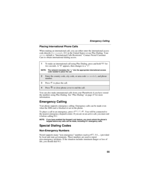 Page 6555
Emergency Calling
Placing International Phone Calls
When making an international call, you can either enter the international access 
code directly (for example, 011 in the United States) or use Plus Dialing. Your 
service default is “International Calls Restricted.” Contact Nextel Customer 
Care to obtain international dialing access.
You can also make international calls from your Phonebook if you have stored 
the numbers using Plus Dialing. See “Plus Dialing” on page 47 for more 
information....