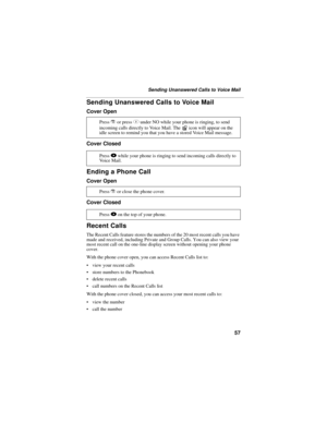 Page 6757
Sending Unanswered Calls to Voice Mail
Sending Unanswered Calls to Voice Mail
Cover Open
Cover Closed
Ending a Phone Call
Cover Open
Cover Closed
Recent Calls
The Recent Calls feature stores the numbers of the 20 most recent calls you have 
made and received, including Private and Group Calls. You can also view your 
most recent call on the one-line display screen without opening your phone 
cover.
With the phone cover open, you can access Recent Calls list to:
 view your recent calls
 store numbers...