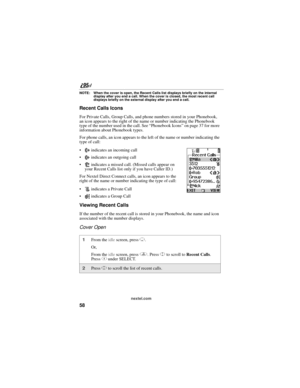 Page 6858
nextel.com
NOTE: When the cover is open, the Recent Calls list displays briefly on the internal 
display after you end a call. When the cover is closed, the most recent call 
displays briefly on the external display after you end a call.
Recent Calls Icons
For Private Calls, Group Calls, and phone numbers stored in your Phonebook, 
an icon appears to the right of the name or number indicating the Phonebook 
type of the number used in the call. See “Phonebook Icons” on page 37 for more 
information...