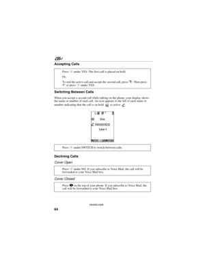 Page 7464
nextel.com
Accepting Calls
Switching Between Calls
When you accept a second call while talking on the phone, your display shows 
the name or number of each call. An icon appears to the left of each name or 
number indicating that the call is on hold   or active  .
 
Declining Calls
Cover Open
Cover Closed
Press C under YES. The first call is placed on hold.
Or,
To end the active call and accept the second call, press 
r. Then press 
s or press C under YES.
Press C under SWITCH to switch between...