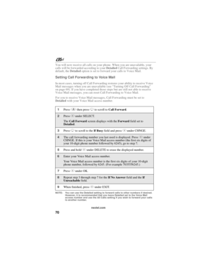 Page 8070
nextel.com
You will now receive all calls on your phone. When you are unavailable, your 
calls will be forwarded according to your Detailed Call Forwarding settings. By 
default, the Detailed option is set to forward your calls to Voice Mail.
Setting Call Forwarding to Voice Mail
In most cases, turning off Call Forwarding restores your ability to receive Voice 
Mail messages when you are unavailable (see “Turning Off Call Forwarding” 
on page 69). If you have completed those steps but are still not...