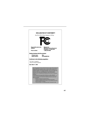 Page 9vii
DECLARATION OF CONFORMITY
Per FCC CFR 47 Part 2 Section 2.1077(a)
  Hereby declares that the product:
  Conforms to the following regulation:
    FCC Part 15, subpart B
    Class B Computer Peripheral
  Date: March 1, 2002 Responsible party nam
eMotorola IncAddress:8000 West Sunrise Boulevard,
Plantation, FL 33322 USA 
Phone number:1 (800) 453-0920
Product name:i95clModel Number: H57UAN6RR7AN
Note: This equipment has been tested and found to comply with the limits for aClass B digital device,...