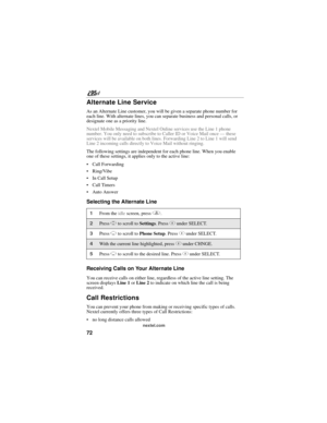 Page 8272
nextel.com
Alternate Line Service
As an Alternate Line customer, you will be given a separate phone number for 
each line. With alternate lines, you can separate business and personal calls, or 
designate one as a priority line.
Nextel Mobile Messaging and Nextel Online services use the Line 1 phone 
number. You only need to subscribe to Caller ID or Voice Mail once — these 
services will be available on both lines. Forwarding Line 2 to Line 1 will send 
Line 2 incoming calls directly to Voice Mail...