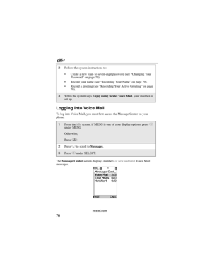 Page 8676
nextel.com
Logging Into Voice Mail
To log into Voice Mail, you must first access the Message Center on your 
phone. 
The Message Center screen displays numbers of new and total Voice Mail 
messages.
2Follow the system instructions to:
 Create a new four- to seven-digit password (see “Changing Your 
Password” on page 79).
 Record your name (see “Recording Your Name” on page 79).
 Record a greeting (see “Recording Your Active Greeting” on page 
79).
3When the system says Enjoy using Nextel Voice...