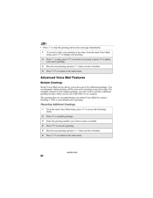 Page 9080
nextel.com
 Press # to skip the greeting and record a message immediately. 
Advanced Voice Mail Features
Multiple Greetings
Nextel Voice Mail service allows you to have up to five different greetings. You 
can designate which greeting will be your active greeting at any given time. For 
example, instead of your regular greeting, you may wish to activate a different 
greeting for days when you are out of the office or on vacation.
The greeting that was recorded during your initial Voice Mail box setup...