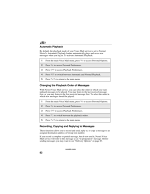Page 9282
nextel.com
Automatic Playback
By default, the playback mode of your Voice Mail service is set to Normal. 
Nextel’s Automatic Playback feature automatically plays and saves new 
messages when you log in. To activate Automatic Playback:
Changing the Playback Order of Messages
With Nextel Voice Mail service, you can select the order in which you want 
unheard messages to be played. You may listen to the last received message 
first, or you may listen to the first received message first. To select the...