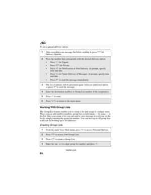 Page 9484
nextel.com
To set a special delivery option:
Working With Group Lists
The Group List feature enables you to create a list and assign it a unique name. 
Then, you can add mailbox numbers, group lists or individuals — by name — to 
the list. Once you create a list you can send a voice message to everyone on the 
list by simply entering the group list number. You can have up to 40 group lists 
with each list holding up to 50 addresses. 
Creating Group Lists 
1After recording your message but before...