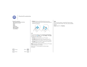 Page 24Back
Next
Menu
More
Control & customize
• Position: During a call, hold the phone to your ear as 
normal, and then rotate/move it to get the best position for 
speaking and listening.TTYYou can use your phone in TTY mode with standard teletype 
machines. Touch
Phone
 >Menu  >
Settings
 >TTY mode
 
and select the mode you need:
•
TTY full
: Type and read text on your TTY device.
•
TTY HCO
: Hearing-Carry-Over—type text on your TTY 
device and listen to voice replies on your phone’s speaker.
•
TTY VCO
:...