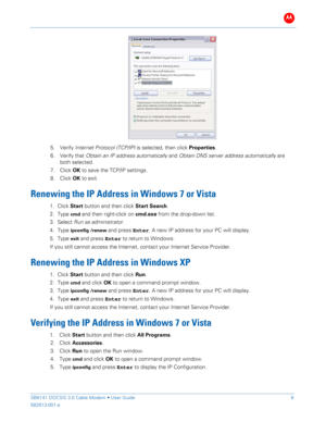 Page 14B 
 
 
SB6141 DOCSIS 3.0 Cable Modem •  User Guide   9 
582613-001-a   
 
 
5.   Verify  Internet Protocol (TCP/IP)  is  selected, then  click Properties . 
6.   Verify that Obtain an IP address automatically  and Obtain DNS server address automatically  are 
both  selected.  
7.   Click  OK to save the TCP/IP settings.  
8.   Click  OK to exit . 
Renewing  the IP Address in  Windows 7  or  Vista  
1. C lick  Start  button  and then click Start  Search . 
2.  Type 
cmd and  then right -click on cmd.exe...