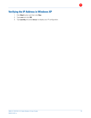 Page 15B 
 
 
SB6141 DOCSIS 3.0 Cable Modem •  User Guide   10 
582613-001-a   
 
Verifying  the IP Address in Windows XP  
1.  Click  Start  button  and then click  Run .  
2.   Type 
cmd and click OK .  
3.   Type 
ipconfig and press E nter to display your IP configuration.  
 
  