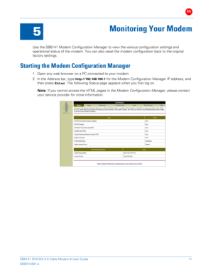 Page 16B 
 
 
SB6141 DOCSIS 3.0 Cable Modem •  User Guide   11 
582613-001-a   
 
5 
Monitoring Your Modem  
 
Use the SB6141 Modem Configuration Manager to v iew the various configuration settings and 
operational status of t he modem. You can also reset the modem configuration back to the original 
factory settings.   
Starting the Modem Configuration Manager 
1. Open  any web browser on  a  PC  connected  to your  modem.  
2.  In the Address bar , type 
http://192.168.100.1 for the Modem Configuration...