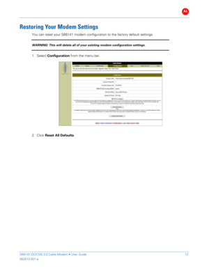 Page 17B 
 
 
SB6141 DOCSIS 3.0 Cable Modem •  User Guide   12 
582613-001-a   
 
Res toring  Your Modem  Settings 
You can reset your SB614 1 modem configuration to the factory default  settings.   
WARNING: This will delete all of your existing modem configuration settings.  
1. Select  Configuration  from the  menu  bar. 
 
 
2.  Click  Reset All Defaults .  
 
 
  