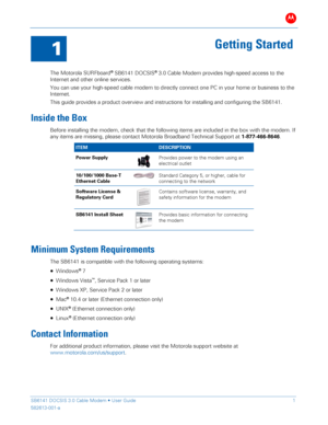 Page 6B 
 
 
SB6141 DOCSIS 3.0 Cable Modem •  User Guide   1 
582613-001-a   
 
1 
Getting Started 
 
The  Motorola  SURFboard
®  SB61 41 DOCSIS® 3.0  Cable M odem  provides high- speed access to the 
Internet and other online services.  
You can use your  high-speed cable modem to directly connect one PC  in your ho me or business to the 
Internet.  
This guide provides a  product overview and instructions for installing and configuring the SB61 41. 
Inside the Box  
Before installing  the modem,  check that...