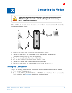 Page 9B 
 
 
SB6141 DOCSIS 3.0 Cable Modem •  User Guide   4 
582613-001-a   
 
3 
Connecting the Modem  
 
 
This product is for indoor use only. Do not route the Ethernet cable outside 
of the building. Exposure of the cables to lightning could create a safety 
hazard and damage the product . 
 
Before installing the modem, choose a location where the PC and modem are preferably  near existing 
cable  and electrical wall  outlets. 
 
1.   Verify that the coaxial cable is connected to  a cable outlet or...