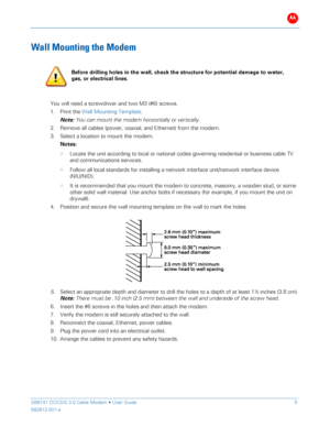 Page 10B 
 
 
SB6141 DOCSIS 3.0 Cable Modem •  User Guide   5 
582613-001-a   
 
Wall Mounting the Modem  
 
You will need a screwdriver and two M3 (#6) screws.  
1.   Print the Wall Mounting Template .  
Note:  Y ou can mount the modem horizontally or vertically.  
2.   Remove all cables (power, coaxial, and Ethernet) from the modem.   
3.   Select a location to mount the modem.   
Notes:   
• Locate the unit according to local or national codes governing residential or business cable  TV 
and communications...