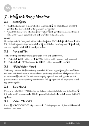 Page 1212Using the Baby Monitor3. Using the Baby Monitor3.1 Setting up•  Place the baby unit in a convenient location (e.g. on a table) and point the 
camera lens towards the area you want to monitor.
•  Adjust the baby units head angle by rotating the camera up, down, left and 
right until you are satisfied with the image in the parent unit.
NOTE
Do not place the baby unit within the babys reach! If there is interference with 
the picture or sound, try moving the units to different locations, and ensure they...