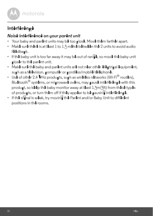 Page 20product, so keep the baby monitor away at least 1.5m(5ft) from these types  •  Make sure there is at least 1 to 1.5 metre between the 
feedback.2 units to avoid audio20HelpInterferenceNoise interference on your parent unit•  Your baby and parent units may be too close. Move them farther apart.
•  lf the baby unit is too far away it may be out of range, so move the baby unit 
closer to the parent unit.
•  Make sure the baby and parent units are not near other electrical equipment, 
such as a television,...