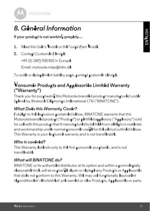 Page 21General Information21
ENGLISH8. General Informationlf your product is not working properly....
1.Read this Users Guide or the Quick Start Guide.
2.Contact Customer Service:
To order a replacement battery pack, contact customer service.Consumer Products and Accessories Limited Warranty 
(Warranty)Thank you for purchasing this Motorola branded product manufactured under 
license by Binatone Electronics International LTD (BINATONE).What Does this Warranty Cover?Subject to the exclusions contained below,...