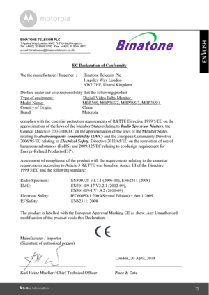 Page 25General Information25
ENGLISHRadio Spectrum: EN300328 V1.7.1 (2006-10), EN62311 (2008)EN301489-1 V1.9.2 (2011-09)EMC: EN301489-17 V2.2.1 (2012-09), IEC60950-1:2005(Second Edition) + Am 1:2009BINATONE TELECOM PLC1 Apsley Way London NW2 7HF,United Kingdom.Tel: +44(0) 20 8955 2700   Fax: +44(0) 20 8344 8877e-mail: binatoneuk@binatonetelecom.co.uk________________________________________        .EC Declaration of ConformityWe the manufacturer / Importer  :Binatone Telecom Plc1 Apsley Way LondonNW2 7HF, United...