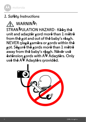Page 6cot. Secure the cords more than 1 metre  from the cot and out of the babys reach.  unit and adapter cord more than 1 metre 6Safety Instructions1. Safety InstructionsWARNING:STRANGULATION HAZARD - Keep the 
NEVER place camera or cords within the 
away from the babys reach. Never use 
extension cords with AC Adapters. Only 
use the AC Adapters provided. 