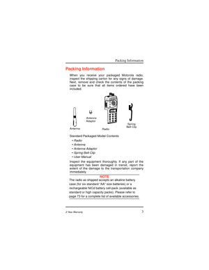 Page 11Packing Information
32-Year Warranty
Packing Information
When you receive your packaged Motorola radio,
inspect the shipping carton for any signs of damage.
Next, remove and check the contents of the packing
case to be sure that all items ordered have been
included
.
Standard Packaged Model Contents
¥ Radio
¥ Antenna
¥ Antenna Adaptor
¥ Spring Belt Clip
¥ User Manual
Inspect the equipment thoroughly. If any part of the
equipment has been damaged in transit, report the
extent of the damage to the...