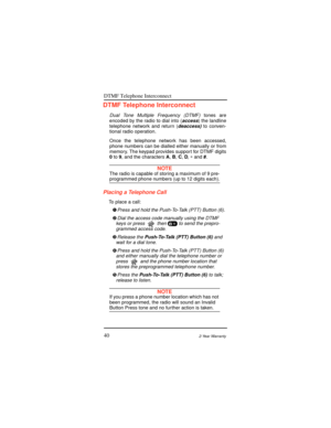 Page 48DTMF Telephone Interconnect
402-Year Warranty
DTMF Telephone Interconnect
Dual Tone Multiple Frequency (DTMF) tones are
encoded by the radio to dial into (access) the landline
telephone network and return (deaccess) to conven-
tional radio operation.
Once the telephone network has been accessed,
phone numbers can be dialled either manually or from
memory. The keypad provides support for DTMF digits
0 to9, and the charactersA,B,C,D,* and#.
NOTEThe radio is capable of storing a maximum of 9 pre-programmed...