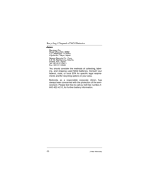 Page 74Recycling / Disposal of NiCd Batteries
662-Year Warranty
Japan
Marubeni Co.
Head OfÞce/Attn. B6B2
4-2 Ohtemachi 1-Choma
Ciyoda-Ku, Tokyo, Japan
Nippon Recycle Ctr., Corp.
6-3-19, Nishitamma, Kita-Ku
Osaka, 530, Japan
Tel: 081-6-311-9071
Fax: 081-311-0949
You should consider the methods of collecting, label-
ing, and shipping used NiCd batteries. Consult your
federal, state, or local EPA for speciÞc legal require-
ments and for recycling options in your area.
Motorola, as a responsible corporate citizen,...