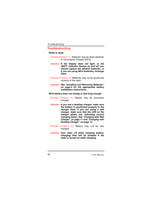 Page 76Troubleshooting
682-Year Warranty
Troubleshooting
Radio is dead.
Possible Problem (1):Batteries may be dead (alkaline)
or not properly charged (NiCd).
Solution :If the display does not light, or the
ÔBATTÕ indicator ßashes on and off, you
should replace the alkaline batteries, or
if you are using NiCd batteries, recharge
them.
Possible Problem (2):Batteries may not be positioned
correctly in the radio.
Solution :See ÒInstalling and Removing BatteriesÓ
on page 8 for the appropriate battery
installation...