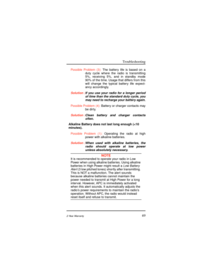 Page 77Troubleshooting
692-Year Warranty
Possible Problem (3):The battery life is based on a
duty cycle where the radio is transmitting
5%, receiving 5%, and in standby mode
90% of the time. Usage that differs from this
will change the typical battery life expect-
ancy accordingly.
Solution :If you use your radio for a longer period
of time than the standard duty cycle, you
may need to recharge your battery again.
Possible Problem (4):Battery or charger contacts may
be dirty.
Solution :Clean battery and charger...