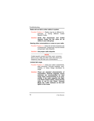 Page 78Troubleshooting
702-Year Warranty
Radio will not talk to other radios in system.
Possible Problem (1):Radios may be on different fre-
quencies, or having different Coded
Squelch Codes.
Solution :Verify that frequencies and Coded
Squelch Codes are the same for all
radios in your talk group.
Hearing other conversations or noise on your radio.
Possible Problem (1):Users do not have exclusive use
of frequencies. Frequencies must be shared
using proper radio etiquette.
Solution :Use proper radio etiquette....