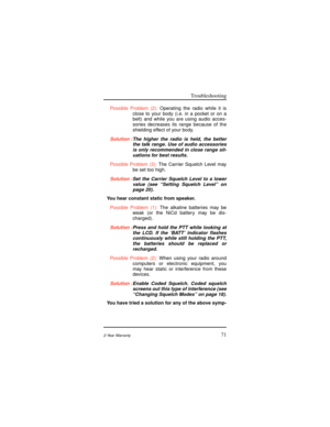 Page 79Troubleshooting
712-Year Warranty
Possible Problem (2):Operating the radio while it is
close to your body (i.e. in a pocket or on a
belt) and while you are using audio acces-
sories decreases its range because of the
shielding effect of your body.
Solution :The higher the radio is held, the better
the talk range. Use of audio accessories
is only recommended in close range sit-
uations for best results.
Possible Problem (3):The Carrier Squelch Level may
be set too high.
Solution :Set the Carrier Squelch...