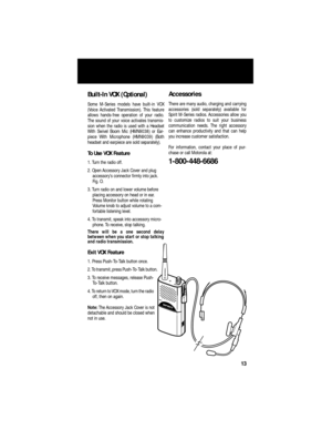 Page 15 
Built-In VOX (Optional) 
Some M-Series models have built-in VOX
(Voice Activated Transmission). This feature
allows hands-free operation of your radio.
The sound of your voice activates transmis-
sion when the radio is used with a Headset
With Swivel Boom Mic (HMN9038) or Ear-
piece With Microphone (HMN9039) (Both
headset and earpiece are sold separately).  
To Use VOX Feature 
1. Turn the radio off.
2. Open Accessory Jack Cover and plug 
accessory’s connector ﬁrmly into jack. 
Fig. O.
3. Turn radio on...
