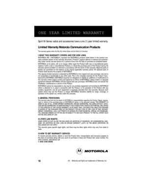 Page 20Spirit M-Series radios and accessories have a one (1) year limited warranty.
Limited Warranty Motorola Communication Products
This warranty applies within the ﬁfty (50) United States and the District of Columbia.
I.WHAT THIS WARRANTY COVERS AND FOR HOW LONG:MOTOROLA INC. (MOTOROLA) warrants the MOTOROLA products listed below in the product war-
ranty schedule section of this warranty document (Product) against defects in material and workman-
ship under normal use and service for a period of time from...