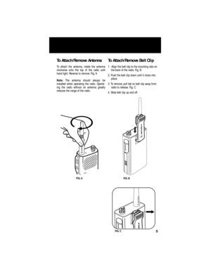 Page 7 
To Attach/Remove Antenna 
To attach the antenna, rotate the antenna
clockwise onto the top of the radio until
hand tight. Reverse to remove. Fig. A  
Note:   
The antenna should always be
installed when operating the radio. Operat-
ing the radio without an antenna greatly
reduces the range of the radio. 
To Attach/Remove Belt Clip  
1.  Align the belt clip to the mounting rails on 
the back of the radio. Fig. B
2. Push the belt clip down until it clicks into 
place.
3. To remove, pull tab on belt clip...