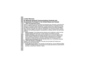 Page 22Limited Warranty18
Limited Warranty 
for Motorola Personal Communications Products and 
Accessories Purchased in the United States and CanadaI. What This Warranty Covers 
Defects in materials and workmanship in the following new “Products” manufactured, 
sold or certified by Motorola, with which this limited warranty is included in/on the 
package: (a) wireless cellular telephones, pagers and two-way radios that operate 
via “Personal Radio Service” (such as Family Radio Service and General Mobile 
Radio...