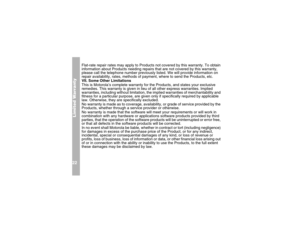 Page 26Limited Warranty22
Flat-rate repair rates may apply to Products not covered by this warranty. To obtain 
information about Products needing repairs that are not covered by this warranty, 
please call the telephone number previously listed. We will provide information on 
repair availability, rates, methods of payment, where to send the Products, etc.
VII. Some Other Limitations
This is Motorola’s complete warranty for the Products, and states your exclusive 
remedies. This warranty is given in lieu of...