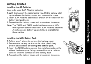 Page 14Getting Started
Getting Started
Installing the AA Batteries
Your radio uses 3 AA Alkaline batteries.
1. With the back of the radio facing you, lift the battery latch
up to release the battery cover and remove the cover.
2. Insert 3 AA Alkaline batteries as shown on the inside of the
battery compartment.
3. Reposition the battery cover and press down to secure.
Note:The T4800 and T4900 model radios can use a NiCd
rechargeable battery instead of 3 AA Alkaline batteries.
A rechargeable battery upgrade kit,...